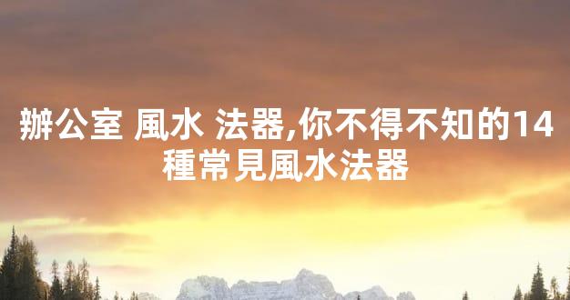 辦公室 風水 法器,你不得不知的14種常見風水法器